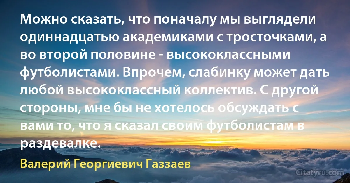 Можно сказать, что поначалу мы выглядели одиннадцатью академиками с тросточками, а во второй половине - высококлассными футболистами. Впрочем, слабинку может дать любой высококлассный коллектив. С другой стороны, мне бы не хотелось обсуждать с вами то, что я сказал своим футболистам в раздевалке. (Валерий Георгиевич Газзаев)