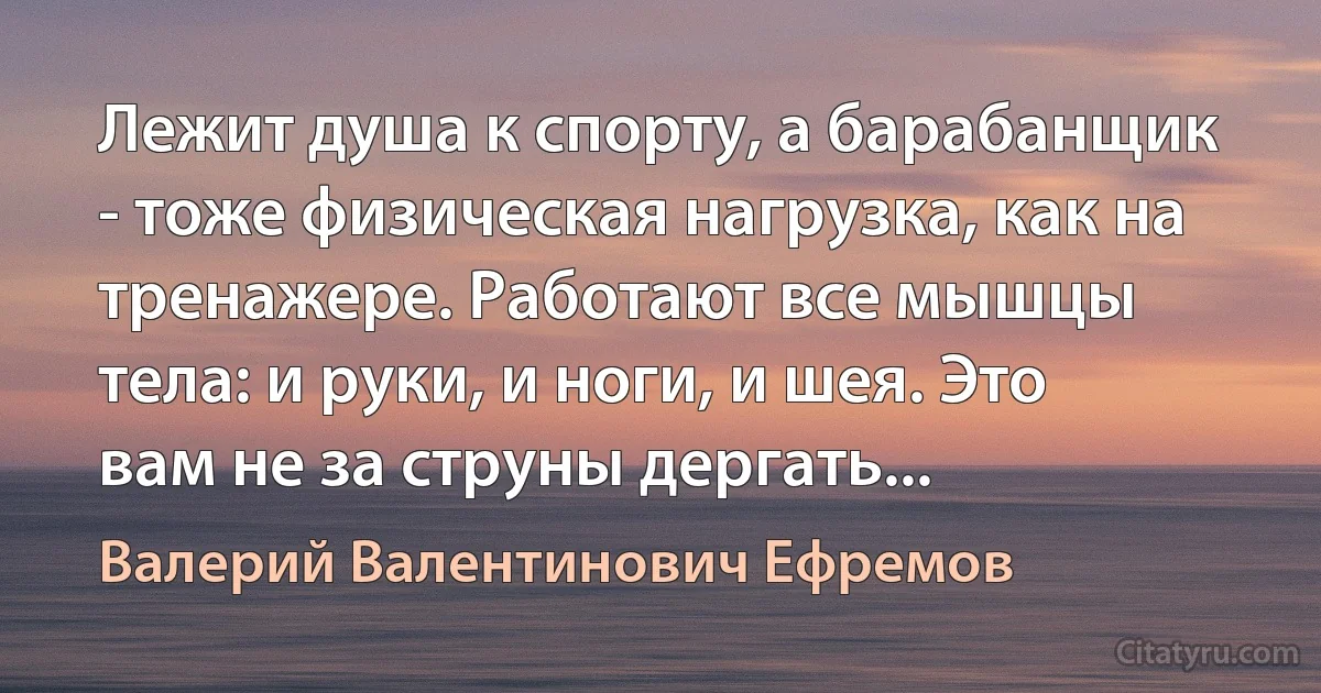 Лежит душа к спорту, а барабанщик - тоже физическая нагрузка, как на тренажере. Работают все мышцы тела: и руки, и ноги, и шея. Это вам не за струны дергать... (Валерий Валентинович Ефремов)