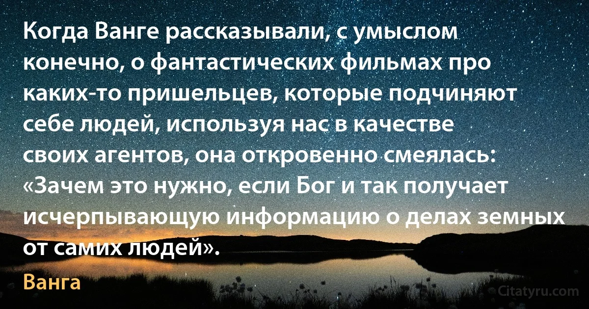 Когда Ванге рассказывали, с умыслом конечно, о фантастических фильмах про каких-то пришельцев, которые подчиняют себе людей, используя нас в качестве своих агентов, она откровенно смеялась: «Зачем это нужно, если Бог и так получает исчерпывающую информацию о делах земных от самих людей». (Ванга)