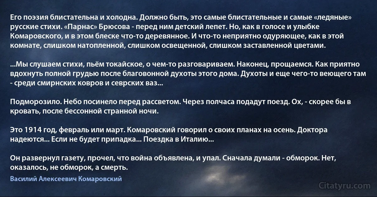 Его поэзия блистательна и холодна. Должно быть, это самые блистательные и самые «ледяные» русские стихи. «Парнас» Брюсова - перед ним детский лепет. Но, как в голосе и улыбке Комаровского, и в этом блеске что-то деревянное. И что-то неприятно одуряющее, как в этой комнате, слишком натопленной, слишком освещенной, слишком заставленной цветами.

...Мы слушаем стихи, пьём токайское, о чем-то разговариваем. Наконец, прощаемся. Как приятно вдохнуть полной грудью после благовонной духоты этого дома. Духоты и еще чего-то веющего там - среди смирнских ковров и севрских ваз...

Подморозило. Небо посинело перед рассветом. Через полчаса подадут поезд. Ох, - скорее бы в кровать, после бессонной странной ночи.

Это 1914 год, февраль или март. Комаровский говорил о своих планах на осень. Доктора надеются... Если не будет припадка... Поездка в Италию...

Он развернул газету, прочел, что война объявлена, и упал. Сначала думали - обморок. Нет, оказалось, не обморок, а смерть. (Василий Алексеевич Комаровский)