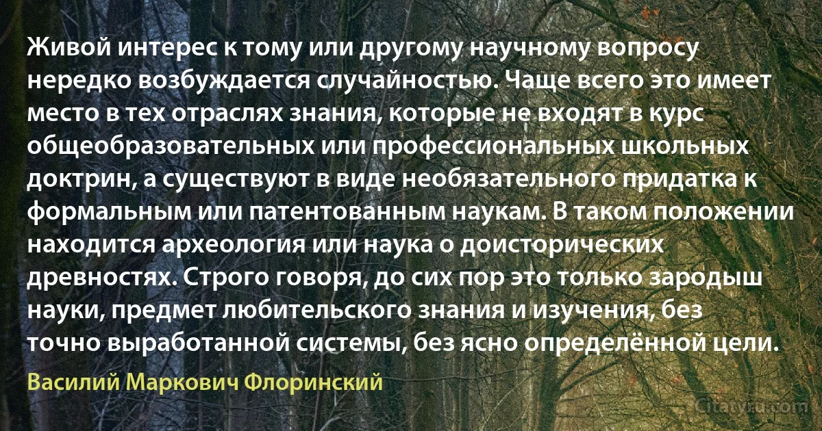 Живой интерес к тому или другому научному вопросу нередко возбуждается случайностью. Чаще всего это имеет место в тех отраслях знания, которые не входят в курс общеобразовательных или профессиональных школьных доктрин, а существуют в виде необязательного придатка к формальным или патентованным наукам. В таком положении находится археология или наука о доисторических древностях. Строго говоря, до сих пор это только зародыш науки, предмет любительского знания и изучения, без точно выработанной системы, без ясно определённой цели. (Василий Маркович Флоринский)