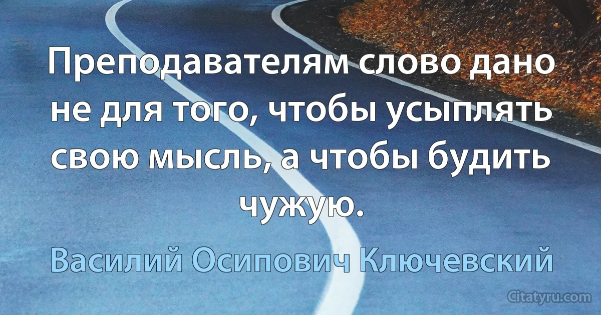 Преподавателям слово дано не для того, чтобы усыплять свою мысль, а чтобы будить чужую. (Василий Осипович Ключевский)