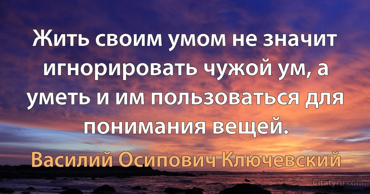 Жить своим умом не значит игнорировать чужой ум, а уметь и им пользоваться для понимания вещей. (Василий Осипович Ключевский)