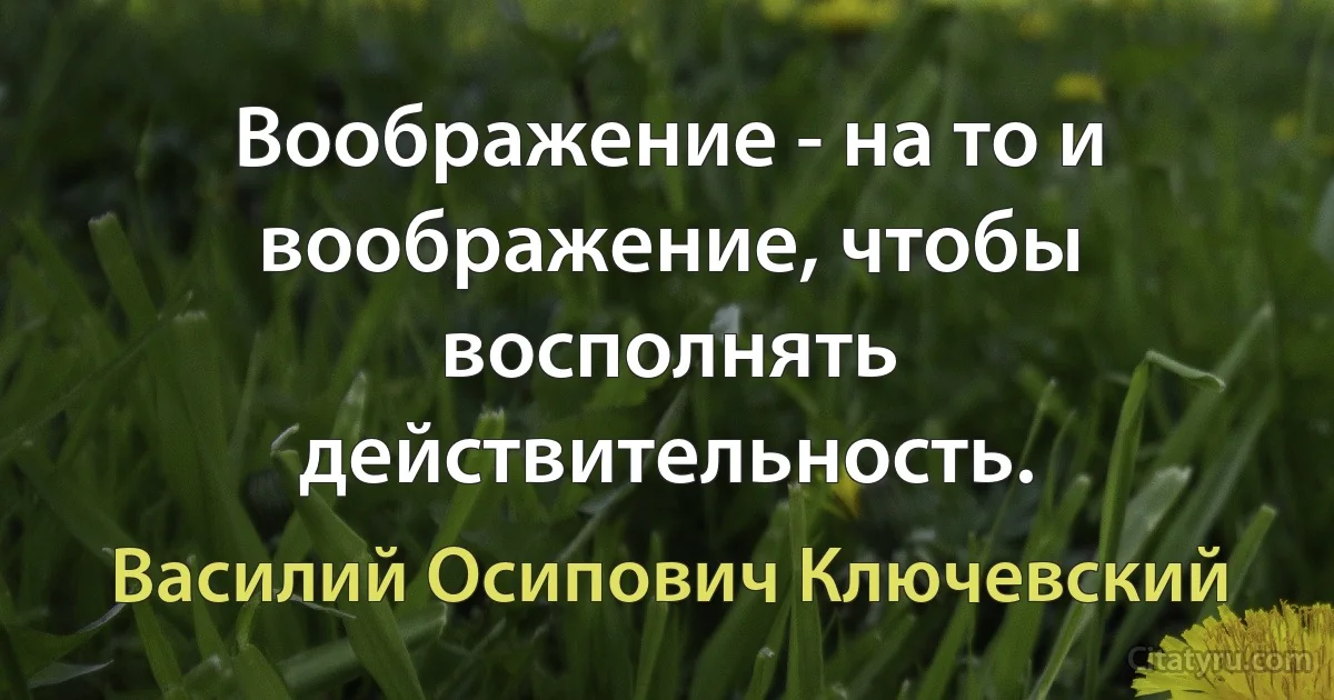 Воображение - на то и воображение, чтобы восполнять действительность. (Василий Осипович Ключевский)