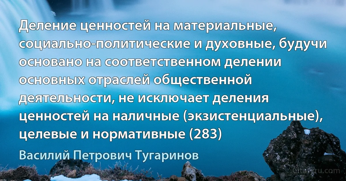 Деление ценностей на материальные, социально-политические и духовные, будучи основано на соответственном делении основных отраслей общественной деятельности, не исключает деления ценностей на наличные (экзистенциальные), целевые и нормативные (283) (Василий Петрович Тугаринов)