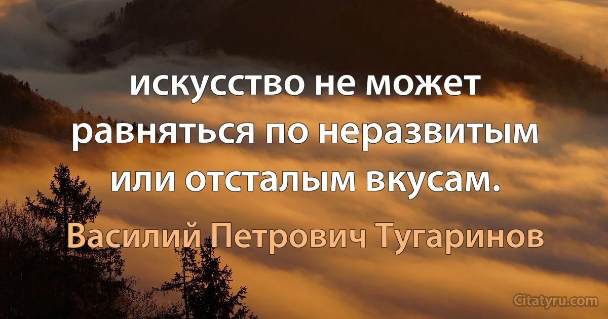 искусство не может равняться по неразвитым или отсталым вкусам. (Василий Петрович Тугаринов)