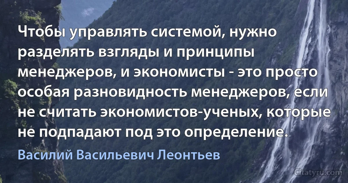 Чтобы управлять системой, нужно разделять взгляды и принципы менеджеров, и экономисты - это просто особая разновидность менеджеров, если не считать экономистов-ученых, которые не подпадают под это определение. (Василий Васильевич Леонтьев)