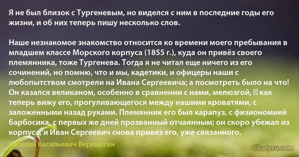 Я не был близок с Тургеневым, но виделся с ним в последние годы его жизни, и об них теперь пишу несколько слов.

Наше незнакомое знакомство относится ко времени моего пребывания в младшем классе Морского корпуса (1855 г.), куда он привёз своего племянника, тоже Тургенева. Тогда я не читал еще ничего из его сочинений, но помню, что и мы, кадетики, и офицеры наши с любопытством смотрели на Ивана Сергеевича; а посмотреть было на что! Он казался великаном, особенно в сравнении с нами, мелюзгой, ― как теперь вижу его, прогуливающегося между нашими кроватями, с заложенными назад руками. Племянник его был карапуз, с физиономией барбосика, с первых же дней прозванный отчаянным; он скоро убежал из корпуса, и Иван Сергеевич снова привез его, уже связанного. (Василий Васильевич Верещагин)