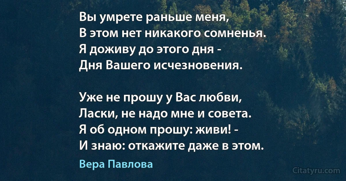 Вы умрете раньше меня,
В этом нет никакого сомненья.
Я доживу до этого дня -
Дня Вашего исчезновения.

Уже не прошу у Вас любви,
Ласки, не надо мне и совета.
Я об одном прошу: живи! -
И знаю: откажите даже в этом. (Вера Павлова)