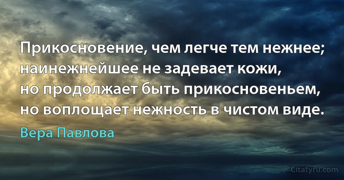 Прикосновение, чем легче тем нежнее;
наинежнейшее не задевает кожи,
но продолжает быть прикосновеньем,
но воплощает нежность в чистом виде. (Вера Павлова)