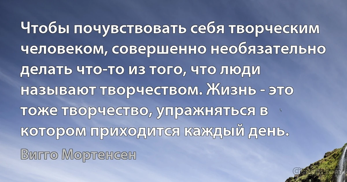 Чтобы почувствовать себя творческим человеком, совершенно необязательно делать что-то из того, что люди называют творчеством. Жизнь - это тоже творчество, упражняться в котором приходится каждый день. (Вигго Мортенсен)