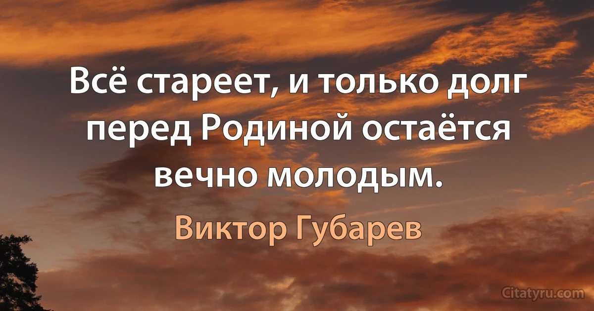 Всё стареет, и только долг перед Родиной остаётся вечно молодым. (Виктор Губарев)