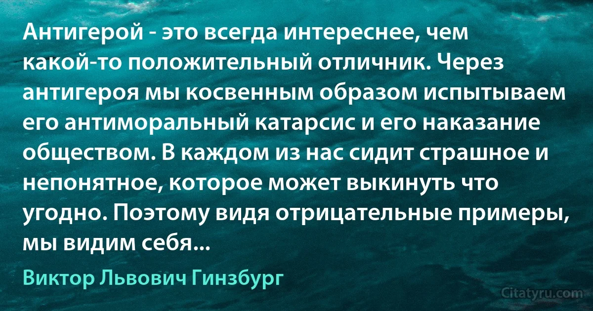 Антигерой - это всегда интереснее, чем какой-то положительный отличник. Через антигероя мы косвенным образом испытываем его антиморальный катарсис и его наказание обществом. В каждом из нас сидит страшное и непонятное, которое может выкинуть что угодно. Поэтому видя отрицательные примеры, мы видим себя... (Виктор Львович Гинзбург)