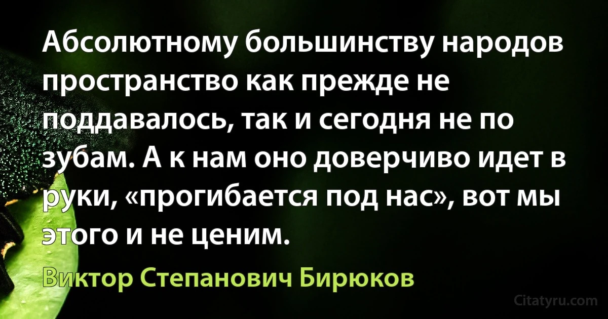 Абсолютному большинству народов пространство как прежде не поддавалось, так и сегодня не по зубам. А к нам оно доверчиво идет в руки, «прогибается под нас», вот мы этого и не ценим. (Виктор Степанович Бирюков)