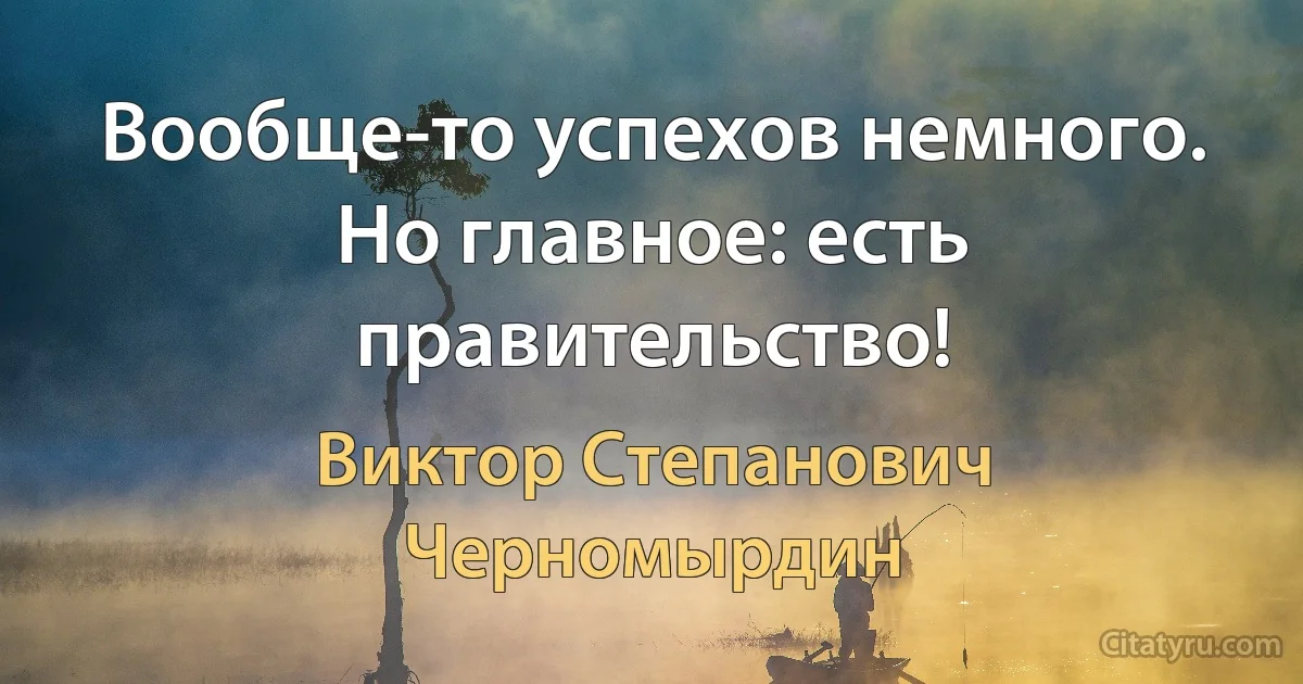 Вообще-то успехов немного. Но главное: есть правительство! (Виктор Степанович Черномырдин)