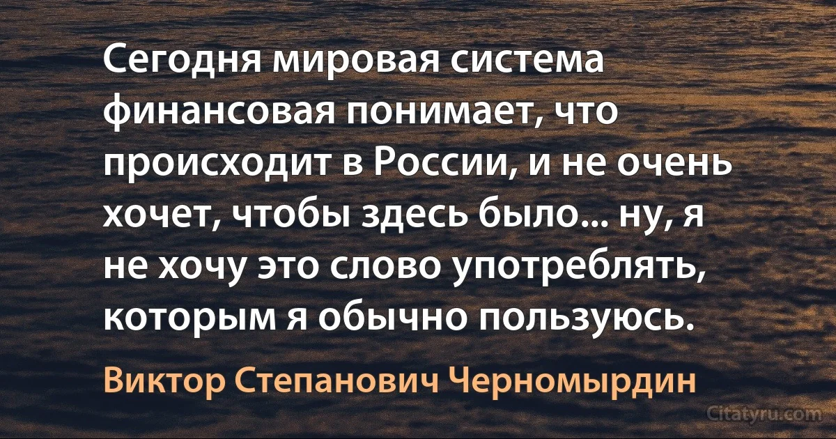 Сегодня мировая система финансовая понимает, что происходит в России, и не очень хочет, чтобы здесь было... ну, я не хочу это слово употреблять, которым я обычно пользуюсь. (Виктор Степанович Черномырдин)