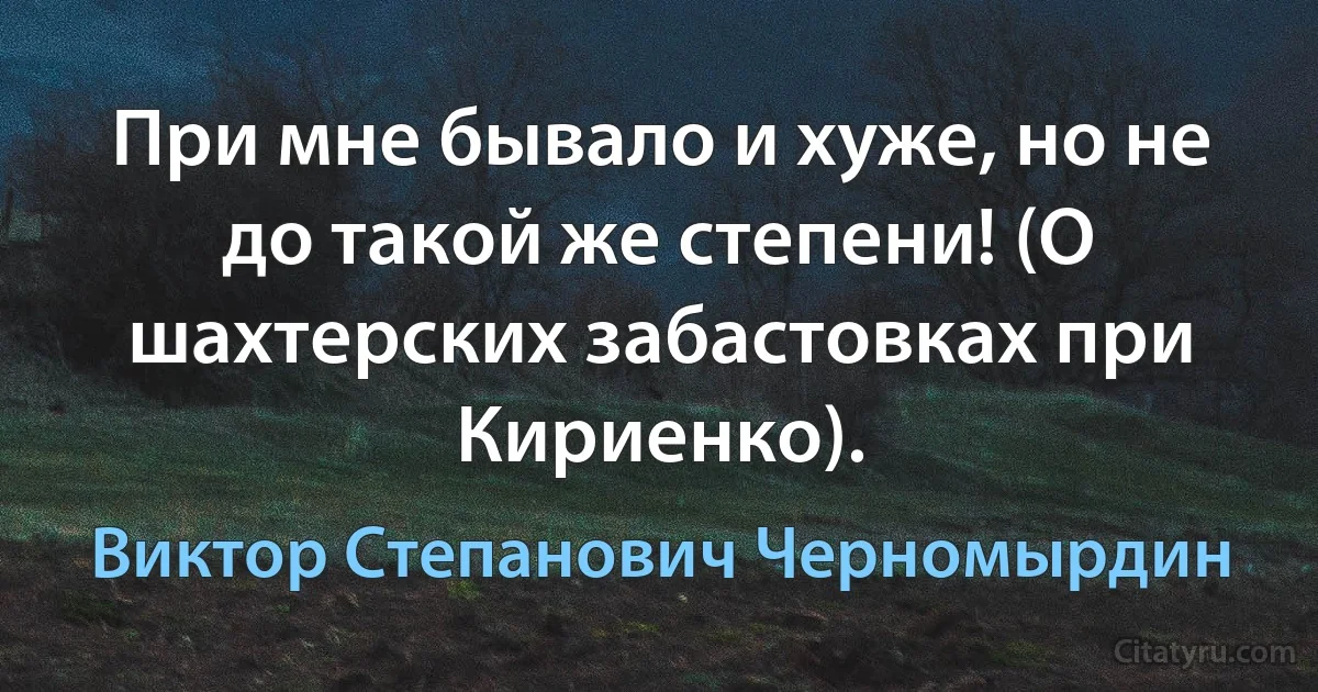 При мне бывало и хуже, но не до такой же степени! (О шахтерских забастовках при Кириенко). (Виктор Степанович Черномырдин)