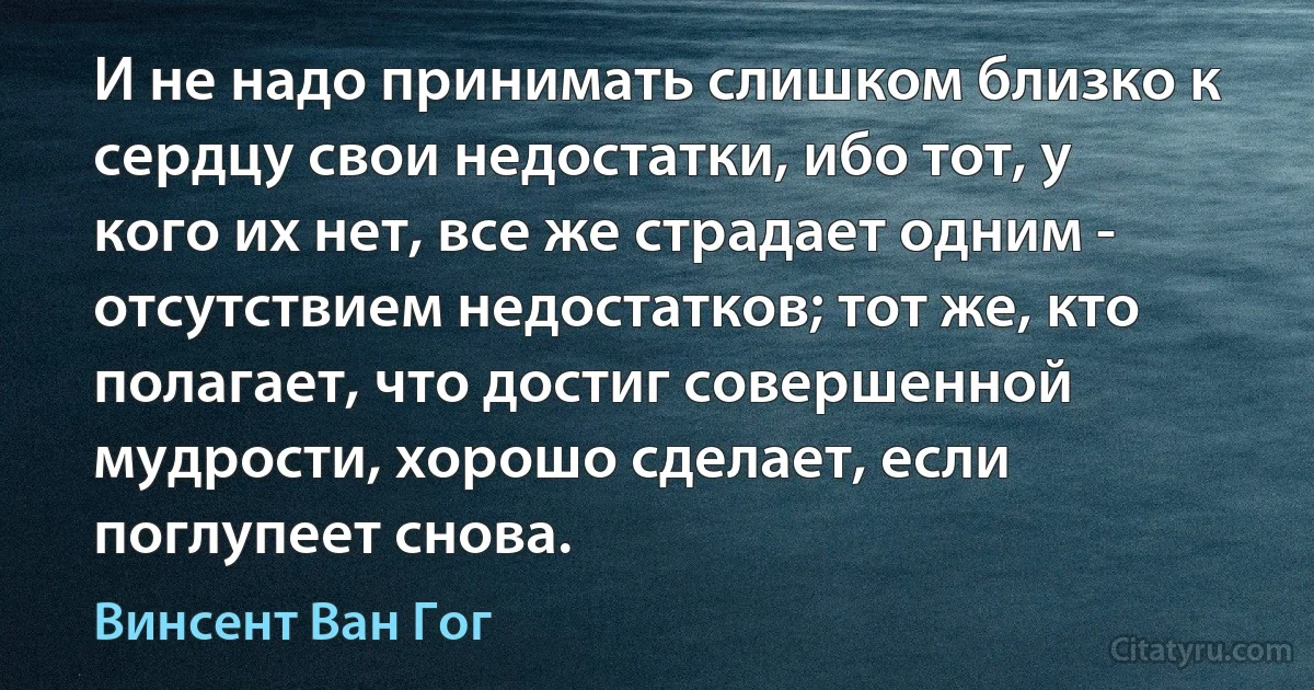 И не надо принимать слишком близко к сердцу свои недостатки, ибо тот, у кого их нет, все же страдает одним - отсутствием недостатков; тот же, кто полагает, что достиг совершенной мудрости, хорошо сделает, если поглупеет снова. (Винсент Ван Гог)