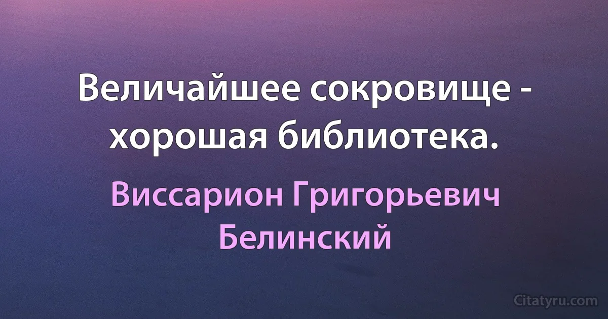 Величайшее сокровище - хорошая библиотека. (Виссарион Григорьевич Белинский)