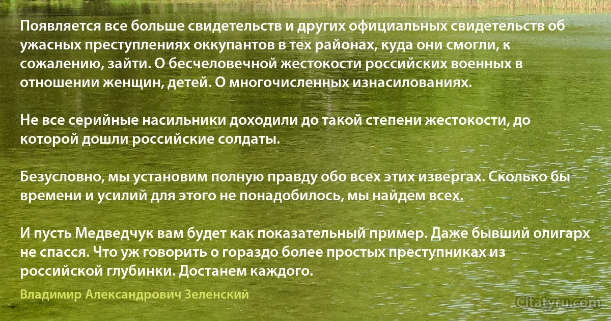 Появляется все больше свидетельств и других официальных свидетельств об ужасных преступлениях оккупантов в тех районах, куда они смогли, к сожалению, зайти. О бесчеловечной жестокости российских военных в отношении женщин, детей. О многочисленных изнасилованиях.

Не все серийные насильники доходили до такой степени жестокости, до которой дошли российские солдаты.

Безусловно, мы установим полную правду обо всех этих извергах. Сколько бы времени и усилий для этого не понадобилось, мы найдем всех.

И пусть Медведчук вам будет как показательный пример. Даже бывший олигарх не спасся. Что уж говорить о гораздо более простых преступниках из российской глубинки. Достанем каждого. (Владимир Александрович Зеленский)