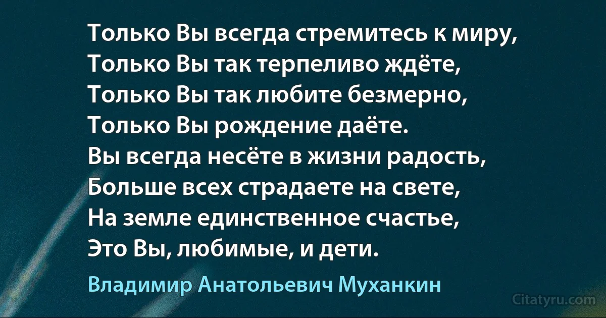 Только Вы всегда стремитесь к миру,
Только Вы так терпеливо ждёте,
Только Вы так любите безмерно,
Только Вы рождение даёте.
Вы всегда несёте в жизни радость,
Больше всех страдаете на свете,
На земле единственное счастье,
Это Вы, любимые, и дети. (Владимир Анатольевич Муханкин)