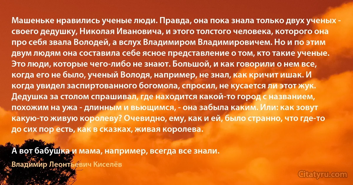 Машеньке нравились ученые люди. Правда, она пока знала только двух ученых - своего дедушку, Николая Ивановича, и этого толстого человека, которого она про себя звала Володей, а вслух Владимиром Владимировичем. Но и по этим двум людям она составила себе ясное представление о том, кто такие ученые. Это люди, которые чего-либо не знают. Большой, и как говорили о нем все, когда его не было, ученый Володя, например, не знал, как кричит ишак. И когда увидел заспиртованного богомола, спросил, не кусается ли этот жук. Дедушка за столом спрашивал, где находится какой-то город с названием, похожим на ужа - длинным и вьющимся, - она забыла каким. Или: как зовут какую-то живую королеву? Очевидно, ему, как и ей, было странно, что где-то до сих пор есть, как в сказках, живая королева.

А вот бабушка и мама, например, всегда все знали. (Владимир Леонтьевич Киселёв)