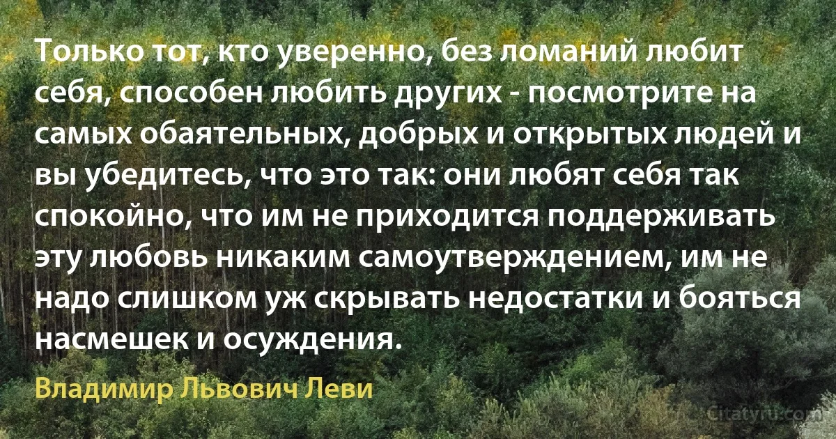 Только тот, кто уверенно, без ломаний любит себя, способен любить других - посмотрите на самых обаятельных, добрых и открытых людей и вы убедитесь, что это так: они любят себя так спокойно, что им не приходится поддерживать эту любовь никаким самоутверждением, им не надо слишком уж скрывать недостатки и бояться насмешек и осуждения. (Владимир Львович Леви)