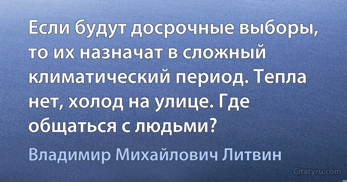 Если будут досрочные выборы, то их назначат в сложный климатический период. Тепла нет, холод на улице. Где общаться с людьми? (Владимир Михайлович Литвин)