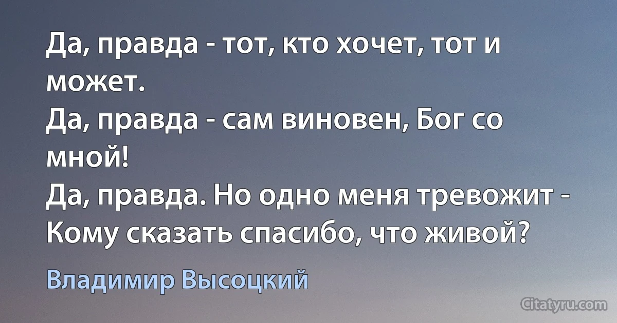 Да, правда - тот, кто хочет, тот и может.
Да, правда - сам виновен, Бог со мной!
Да, правда. Но одно меня тревожит -
Кому сказать спасибо, что живой? (Владимир Высоцкий)