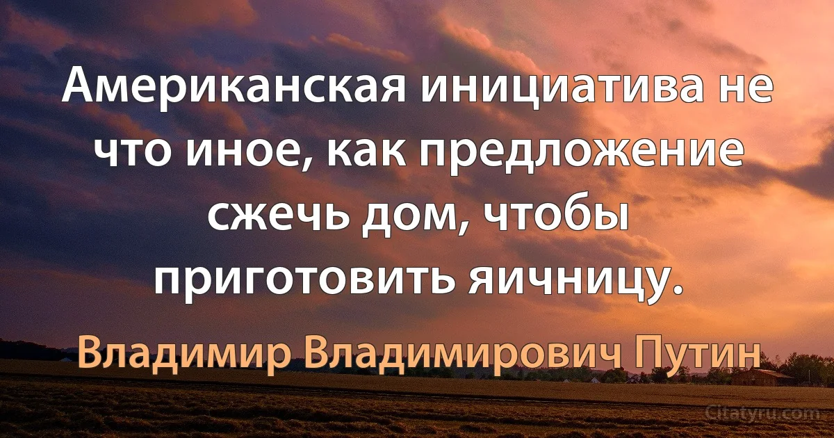 Американская инициатива не что иное, как предложение сжечь дом, чтобы приготовить яичницу. (Владимир Владимирович Путин)