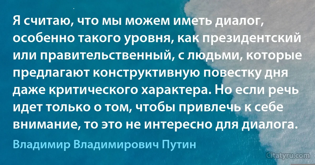 Я считаю, что мы можем иметь диалог, особенно такого уровня, как президентский или правительственный, с людьми, которые предлагают конструктивную повестку дня даже критического характера. Но если речь идет только о том, чтобы привлечь к себе внимание, то это не интересно для диалога. (Владимир Владимирович Путин)