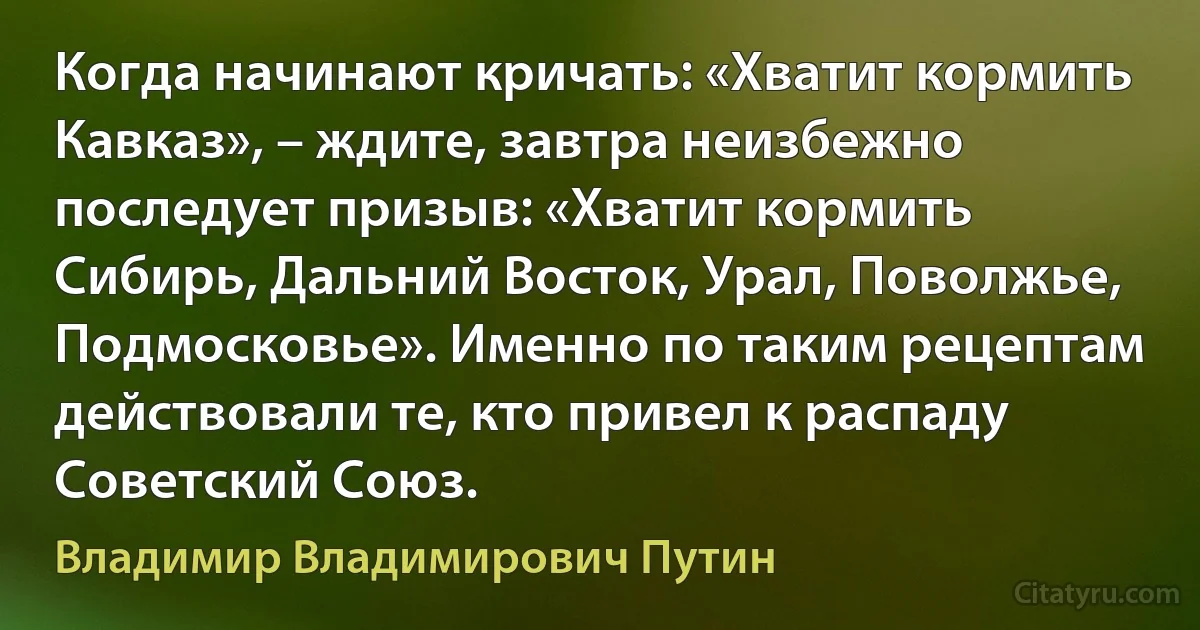 Когда начинают кричать: «Хватит кормить Кавказ», – ждите, завтра неизбежно последует призыв: «Хватит кормить Сибирь, Дальний Восток, Урал, Поволжье, Подмосковье». Именно по таким рецептам действовали те, кто привел к распаду Советский Союз. (Владимир Владимирович Путин)