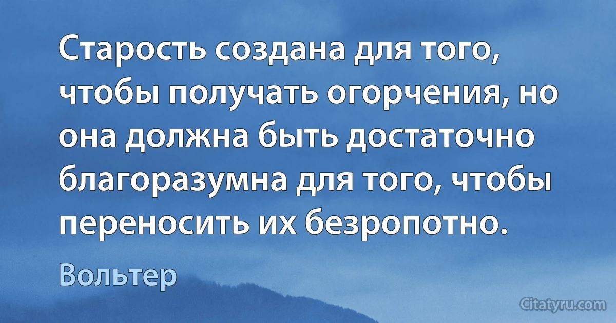 Старость создана для того, чтобы получать огорчения, но она должна быть достаточно благоразумна для того, чтобы переносить их безропотно. (Вольтер)