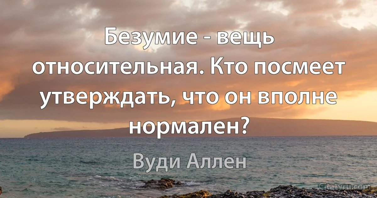 Безумие - вещь относительная. Кто посмеет утверждать, что он вполне нормален? (Вуди Аллен)