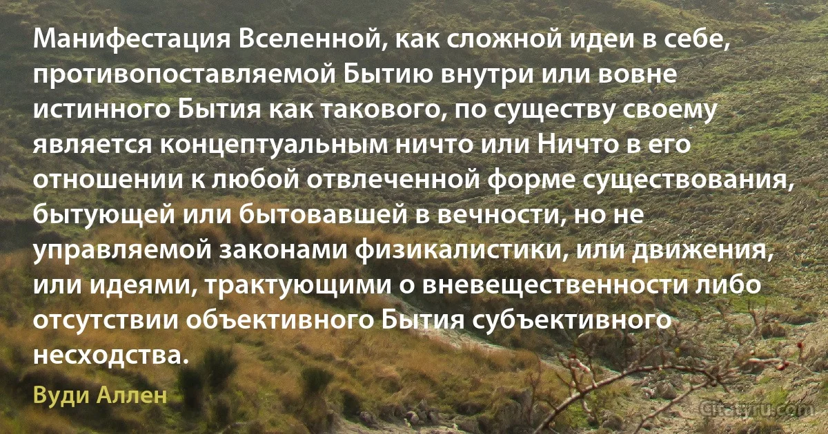 Манифестация Вселенной, как сложной идеи в себе, противопоставляемой Бытию внутри или вовне истинного Бытия как такового, по существу своему является концептуальным ничто или Ничто в его отношении к любой отвлеченной форме существования, бытующей или бытовавшей в вечности, но не управляемой законами физикалистики, или движения, или идеями, трактующими о вневещественности либо отсутствии объективного Бытия субъективного несходства. (Вуди Аллен)