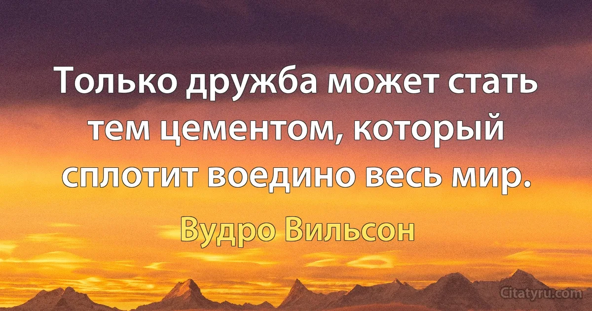 Только дружба может стать тем цементом, который сплотит воедино весь мир. (Вудро Вильсон)