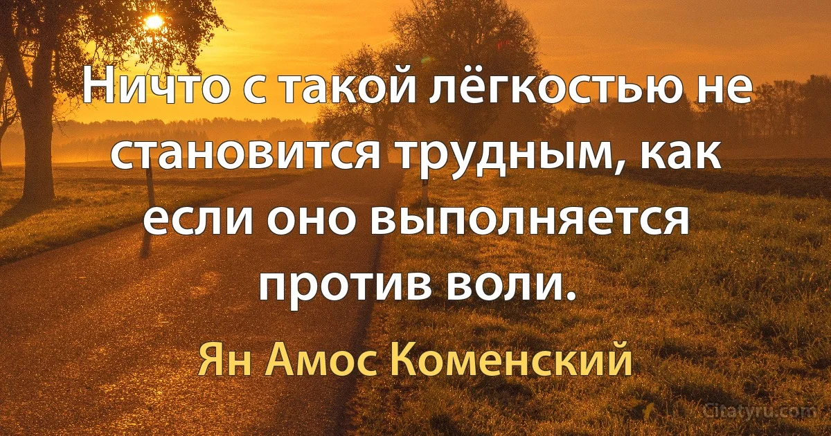 Ничто с такой лёгкостью не становится трудным, как если оно выполняется против воли. (Ян Амос Коменский)