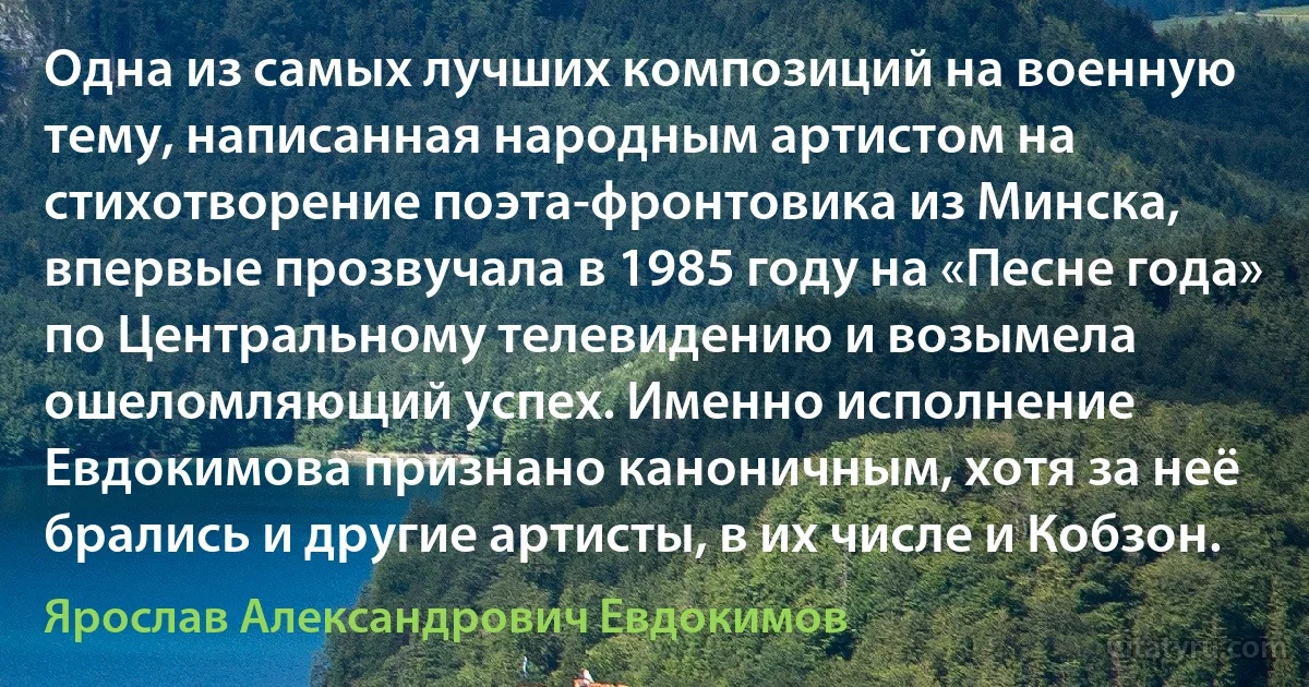 Одна из самых лучших композиций на военную тему, написанная народным артистом на стихотворение поэта-фронтовика из Минска, впервые прозвучала в 1985 году на «Песне года» по Центральному телевидению и возымела ошеломляющий успех. Именно исполнение Евдокимова признано каноничным, хотя за неё брались и другие артисты, в их числе и Кобзон. (Ярослав Александрович Евдокимов)