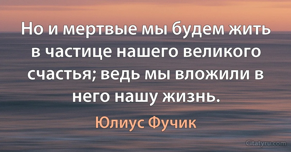 Но и мертвые мы будем жить в частице нашего великого счастья; ведь мы вложили в него нашу жизнь. (Юлиус Фучик)