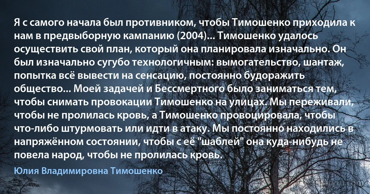 Я с самого начала был противником, чтобы Тимошенко приходила к нам в предвыборную кампанию (2004)... Тимошенко удалось осуществить свой план, который она планировала изначально. Он был изначально сугубо технологичным: вымогательство, шантаж, попытка всё вывести на сенсацию, постоянно будоражить общество... Моей задачей и Бессмертного было заниматься тем, чтобы снимать провокации Тимошенко на улицах. Мы переживали, чтобы не пролилась кровь, а Тимошенко провоцировала, чтобы что-либо штурмовать или идти в атаку. Мы постоянно находились в напряжённом состоянии, чтобы с её "шаблей" она куда-нибудь не повела народ, чтобы не пролилась кровь. (Юлия Владимировна Тимошенко)