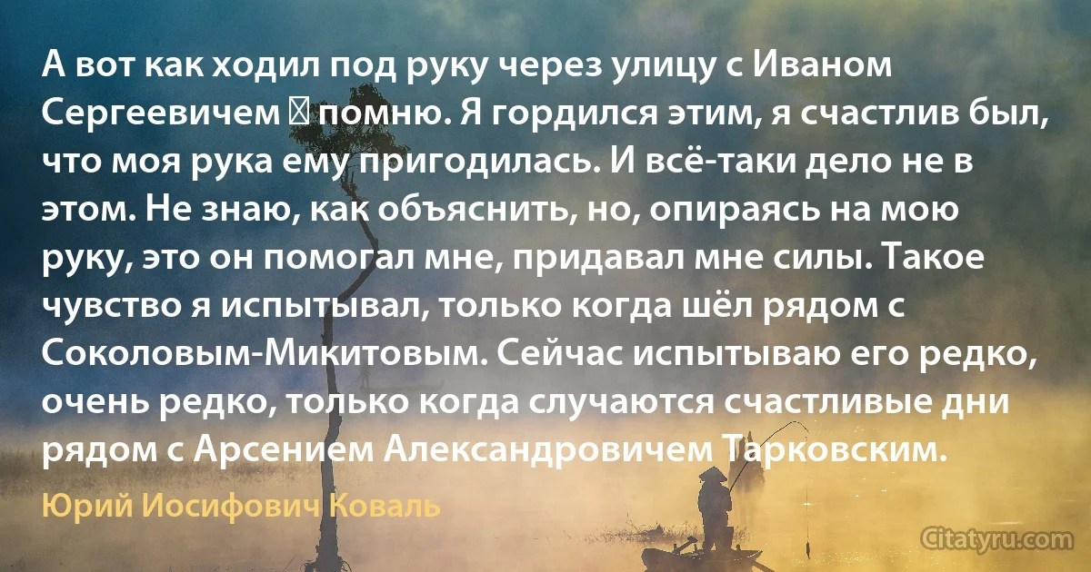 А вот как ходил под руку через улицу с Иваном Сергеевичем ― помню. Я гордился этим, я счастлив был, что моя рука ему пригодилась. И всё-таки дело не в этом. Не знаю, как объяснить, но, опираясь на мою руку, это он помогал мне, придавал мне силы. Такое чувство я испытывал, только когда шёл рядом с Соколовым-Микитовым. Сейчас испытываю его редко, очень редко, только когда случаются счастливые дни рядом с Арсением Александровичем Тарковским. (Юрий Иосифович Коваль)