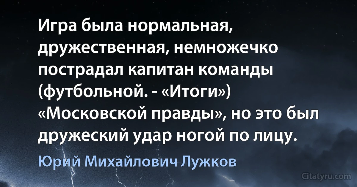 Игра была нормальная, дружественная, немножечко пострадал капитан команды (футбольной. - «Итоги») «Московской правды», но это был дружеский удар ногой по лицу. (Юрий Михайлович Лужков)