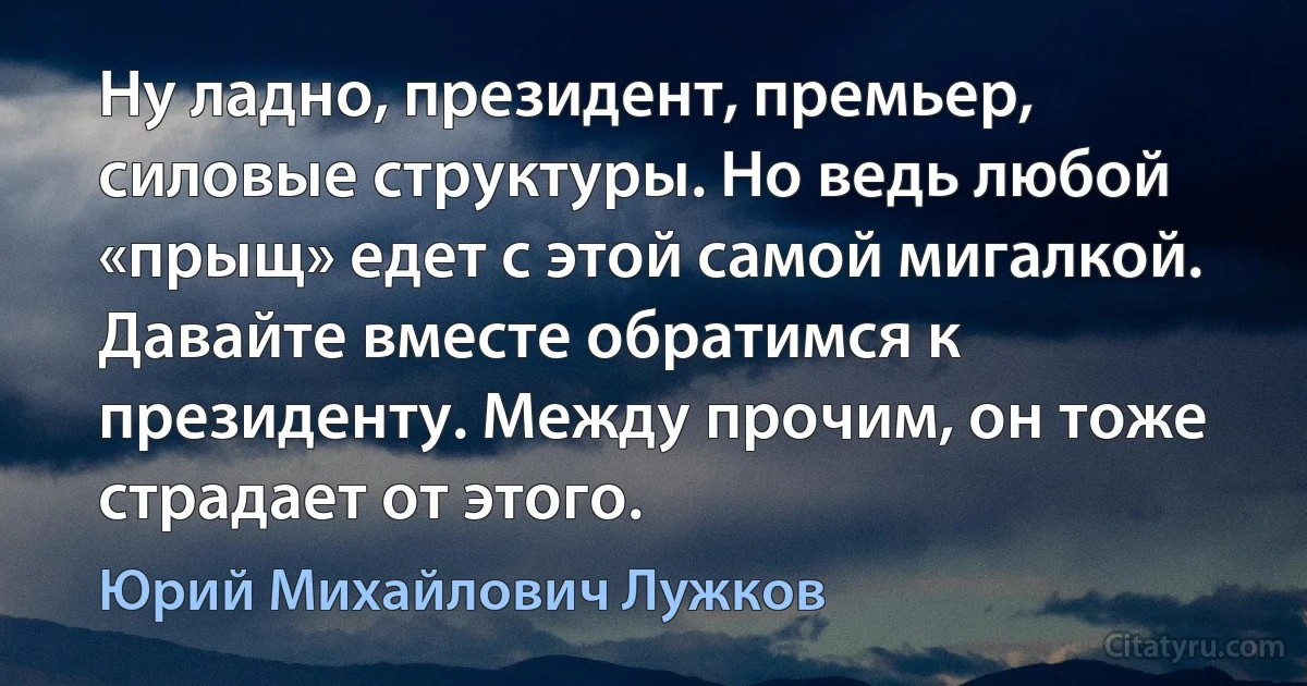 Ну ладно, президент, премьер, силовые структуры. Но ведь любой «прыщ» едет с этой самой мигалкой. Давайте вместе обратимся к президенту. Между прочим, он тоже страдает от этого. (Юрий Михайлович Лужков)