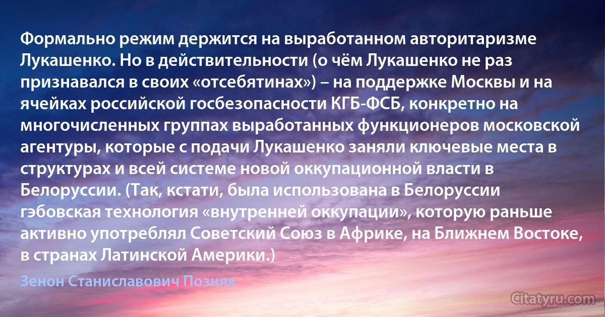 Формально режим держится на выработанном авторитаризме Лукашенко. Но в действительности (о чём Лукашенко не раз признавался в своих «отсебятинах») – на поддержке Москвы и на ячейках российской госбезопасности КГБ-ФСБ, конкретно на многочисленных группах выработанных функционеров московской агентуры, которые с подачи Лукашенко заняли ключевые места в структурах и всей системе новой оккупационной власти в Белоруссии. (Так, кстати, была использована в Белоруссии гэбовская технология «внутренней оккупации», которую раньше активно употреблял Советский Союз в Африке, на Ближнем Востоке, в странах Латинской Америки.) (Зенон Станиславович Позняк)