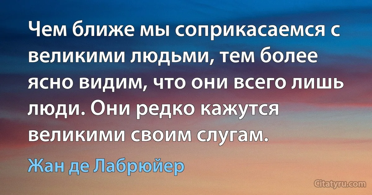 Чем ближе мы соприкасаемся с великими людьми, тем более ясно видим, что они всего лишь люди. Они редко кажутся великими своим слугам. (Жан де Лабрюйер)