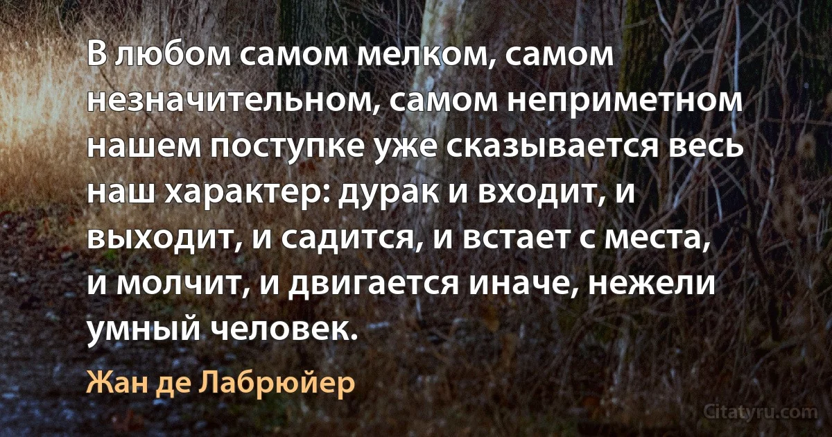 В любом самом мелком, самом незначительном, самом неприметном нашем поступке уже сказывается весь наш характер: дурак и входит, и выходит, и садится, и встает с места, и молчит, и двигается иначе, нежели умный человек. (Жан де Лабрюйер)