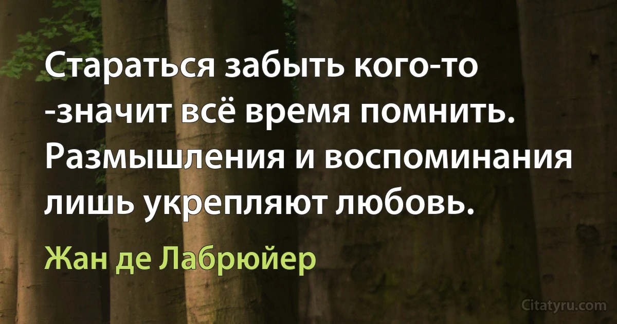 Стараться забыть кого-то -значит всё время помнить. Размышления и воспоминания лишь укрепляют любовь. (Жан де Лабрюйер)