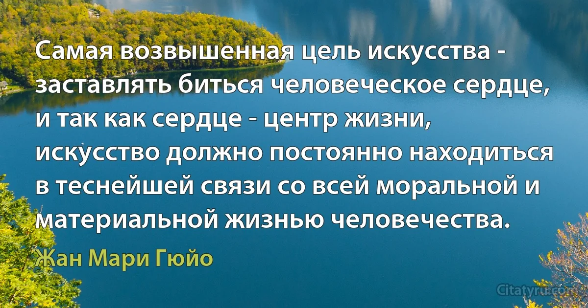 Самая возвышенная цель искусства - заставлять биться человеческое сердце, и так как сердце - центр жизни, искусство должно постоянно находиться в теснейшей связи со всей моральной и материальной жизнью человечества. (Жан Мари Гюйо)