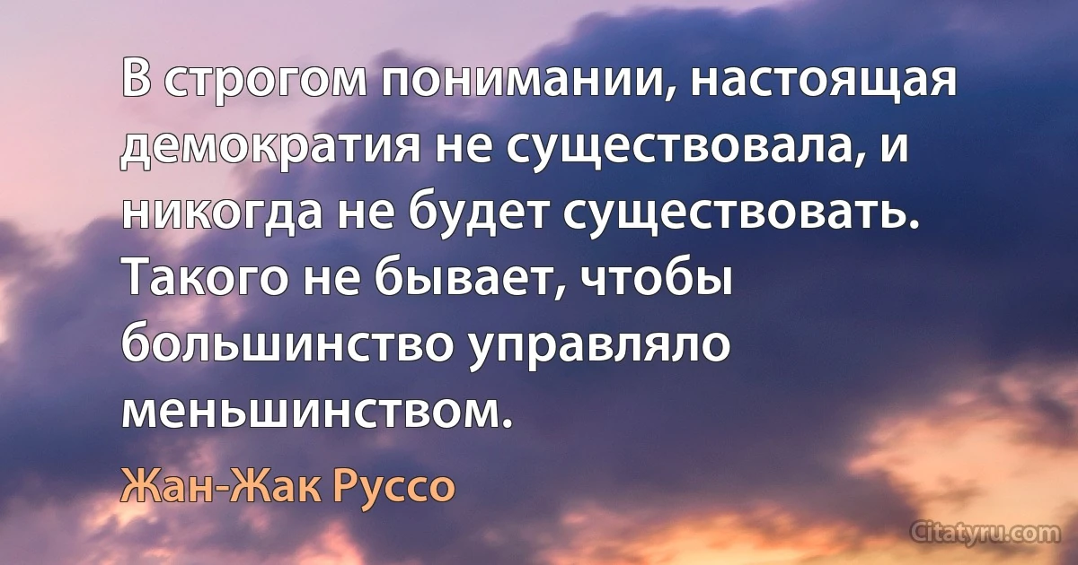 В строгом понимании, настоящая демократия не существовала, и никогда не будет существовать. Tакого не бывает, чтобы большинство управляло меньшинством. (Жан-Жак Руссо)