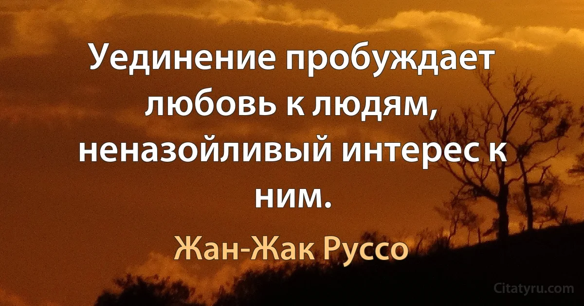 Уединение пробуждает любовь к людям, неназойливый интерес к ним. (Жан-Жак Руссо)